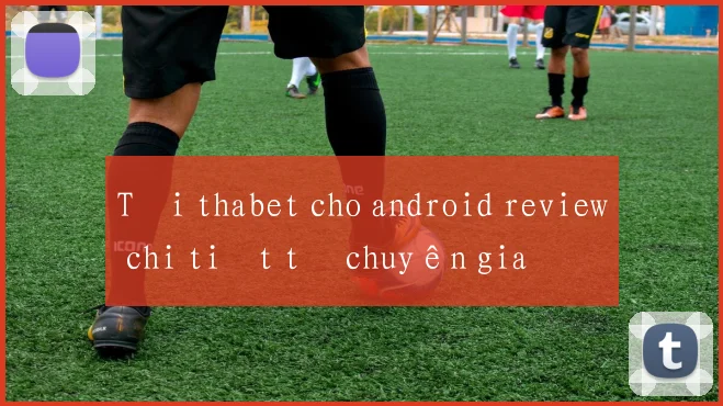 Tải thabet cho android review chi tiết từ chuyên gia