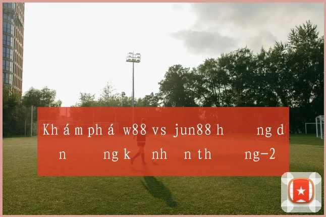 Khám phá w88 vs jun88 hướng dẫn đăng ký nhận thưởng
